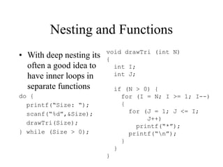 Nesting and Functions
• With deep nesting its
often a good idea to
have inner loops in
separate functions
do {
printf(“Size: “);
scanf(“%d”,&Size);
drawTri(Size);
} while (Size > 0);
void drawTri (int N)
{
int I;
int J;
if (N > 0) {
for (I = N; I >= 1; I--)
{
for (J = 1; J <= I;
J++)
printf(“*”);
printf(“n”);
}
}
}
 