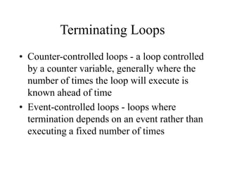 Terminating Loops
• Counter-controlled loops - a loop controlled
by a counter variable, generally where the
number of times the loop will execute is
known ahead of time
• Event-controlled loops - loops where
termination depends on an event rather than
executing a fixed number of times
 