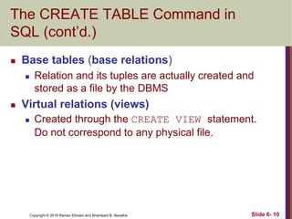Copyright © 2016 Ramez Elmasri and Shamkant B. Navathe
The CREATE TABLE Command in
SQL (cont’d.)
 Base tables (base relations)
 Relation and its tuples are actually created and
stored as a file by the DBMS
 Virtual relations (views)
 Created through the CREATE VIEW statement.
Do not correspond to any physical file.
Slide 6- 10
 