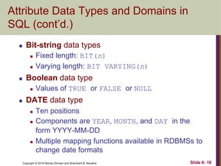 Copyright © 2016 Ramez Elmasri and Shamkant B. Navathe
Attribute Data Types and Domains in
SQL (cont’d.)
 Bit-string data types
 Fixed length: BIT(n)
 Varying length: BIT VARYING(n)
 Boolean data type
 Values of TRUE or FALSE or NULL
 DATE data type
 Ten positions
 Components are YEAR, MONTH, and DAY in the
form YYYY-MM-DD
 Multiple mapping functions available in RDBMSs to
change date formats
Slide 6- 18
 