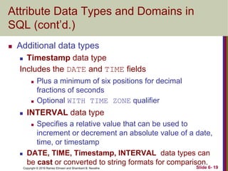 Copyright © 2016 Ramez Elmasri and Shamkant B. Navathe
Attribute Data Types and Domains in
SQL (cont’d.)
 Additional data types
 Timestamp data type
Includes the DATE and TIME fields
 Plus a minimum of six positions for decimal
fractions of seconds
 Optional WITH TIME ZONE qualifier
 INTERVAL data type
 Specifies a relative value that can be used to
increment or decrement an absolute value of a date,
time, or timestamp
 DATE, TIME, Timestamp, INTERVAL data types can
be cast or converted to string formats for comparison.
Slide 6- 19
 