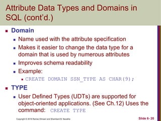 Copyright © 2016 Ramez Elmasri and Shamkant B. Navathe
Attribute Data Types and Domains in
SQL (cont’d.)
 Domain
 Name used with the attribute specification
 Makes it easier to change the data type for a
domain that is used by numerous attributes
 Improves schema readability
 Example:
 CREATE DOMAIN SSN_TYPE AS CHAR(9);
 TYPE
 User Defined Types (UDTs) are supported for
object-oriented applications. (See Ch.12) Uses the
command: CREATE TYPE
Slide 6- 20
 