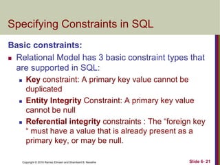 Copyright © 2016 Ramez Elmasri and Shamkant B. Navathe
Specifying Constraints in SQL
Basic constraints:
 Relational Model has 3 basic constraint types that
are supported in SQL:
 Key constraint: A primary key value cannot be
duplicated
 Entity Integrity Constraint: A primary key value
cannot be null
 Referential integrity constraints : The “foreign key
“ must have a value that is already present as a
primary key, or may be null.
Slide 6- 21
 