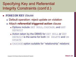 Copyright © 2016 Ramez Elmasri and Shamkant B. Navathe
Specifying Key and Referential
Integrity Constraints (cont’d.)
 FOREIGN KEY clause
 Default operation: reject update on violation
 Attach referential triggered action clause
 Options include SET NULL, CASCADE, and SET
DEFAULT
 Action taken by the DBMS for SET NULL or SET
DEFAULT is the same for both ON DELETE and ON
UPDATE
 CASCADE option suitable for “relationship” relations
Slide 6- 24
 