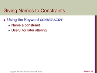 Copyright © 2016 Ramez Elmasri and Shamkant B. Navathe
Giving Names to Constraints
 Using the Keyword CONSTRAINT
 Name a constraint
 Useful for later altering
Slide 6- 25
 