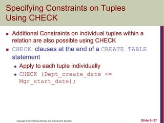 Copyright © 2016 Ramez Elmasri and Shamkant B. Navathe
Specifying Constraints on Tuples
Using CHECK
 Additional Constraints on individual tuples within a
relation are also possible using CHECK
 CHECK clauses at the end of a CREATE TABLE
statement
 Apply to each tuple individually
 CHECK (Dept_create_date <=
Mgr_start_date);
Slide 6- 27
 