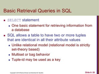 Copyright © 2016 Ramez Elmasri and Shamkant B. Navathe
Basic Retrieval Queries in SQL
 SELECT statement
 One basic statement for retrieving information from
a database
 SQL allows a table to have two or more tuples
that are identical in all their attribute values
 Unlike relational model (relational model is strictly
set-theory based)
 Multiset or bag behavior
 Tuple-id may be used as a key
Slide 6- 28
 