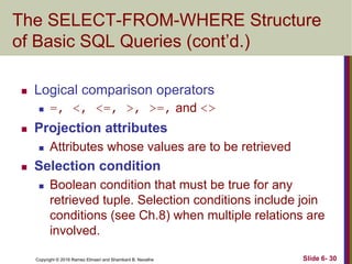 Copyright © 2016 Ramez Elmasri and Shamkant B. Navathe
The SELECT-FROM-WHERE Structure
of Basic SQL Queries (cont’d.)
 Logical comparison operators
 =, <, <=, >, >=, and <>
 Projection attributes
 Attributes whose values are to be retrieved
 Selection condition
 Boolean condition that must be true for any
retrieved tuple. Selection conditions include join
conditions (see Ch.8) when multiple relations are
involved.
Slide 6- 30
 