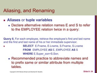 Copyright © 2016 Ramez Elmasri and Shamkant B. Navathe
Aliasing, and Renaming
 Aliases or tuple variables
 Declare alternative relation names E and S to refer
to the EMPLOYEE relation twice in a query:
Query 8. For each employee, retrieve the employee’s first and last name
and the first and last name of his or her immediate supervisor.
 SELECT E.Fname, E.Lname, S.Fname, S.Lname
FROM EMPLOYEE AS E, EMPLOYEE AS S
WHERE E.Super_ssn=S.Ssn;
 Recommended practice to abbreviate names and
to prefix same or similar attribute from multiple
tables.
Slide 6- 34
 