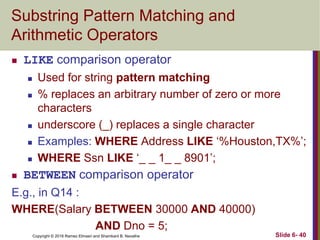 Copyright © 2016 Ramez Elmasri and Shamkant B. Navathe
Substring Pattern Matching and
Arithmetic Operators
 LIKE comparison operator
 Used for string pattern matching
 % replaces an arbitrary number of zero or more
characters
 underscore (_) replaces a single character
 Examples: WHERE Address LIKE ‘%Houston,TX%’;
 WHERE Ssn LIKE ‘_ _ 1_ _ 8901’;
 BETWEEN comparison operator
E.g., in Q14 :
WHERE(Salary BETWEEN 30000 AND 40000)
AND Dno = 5;
Slide 6- 40
 
