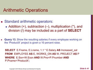 Copyright © 2016 Ramez Elmasri and Shamkant B. Navathe
Arithmetic Operations
 Standard arithmetic operators:
 Addition (+), subtraction (–), multiplication (*), and
division (/) may be included as a part of SELECT
 Query 13. Show the resulting salaries if every employee working on
the ‘ProductX’ project is given a 10 percent raise.
SELECT E.Fname, E.Lname, 1.1 * E.Salary AS Increased_sal
FROM EMPLOYEE AS E, WORKS_ON AS W, PROJECT AS P
WHERE E.Ssn=W.Essn AND W.Pno=P.Pnumber AND
P.Pname=‘ProductX’;
Slide 6- 41
 