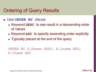 Copyright © 2016 Ramez Elmasri and Shamkant B. Navathe
Ordering of Query Results
 Use ORDER BY clause
 Keyword DESC to see result in a descending order
of values
 Keyword ASC to specify ascending order explicitly
 Typically placed at the end of the query
ORDER BY D.Dname DESC, E.Lname ASC,
E.Fname ASC
Slide 6- 42
 