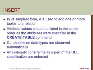 Copyright © 2016 Ramez Elmasri and Shamkant B. Navathe
INSERT
 In its simplest form, it is used to add one or more
tuples to a relation
 Attribute values should be listed in the same
order as the attributes were specified in the
CREATE TABLE command
 Constraints on data types are observed
automatically
 Any integrity constraints as a part of the DDL
specification are enforced
Slide 6- 45
 