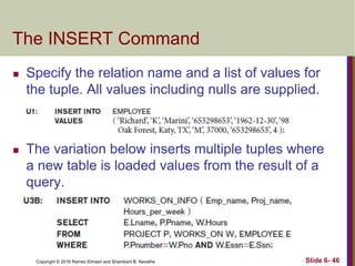Copyright © 2016 Ramez Elmasri and Shamkant B. Navathe
The INSERT Command
 Specify the relation name and a list of values for
the tuple. All values including nulls are supplied.
 The variation below inserts multiple tuples where
a new table is loaded values from the result of a
query.
Slide 6- 46
 