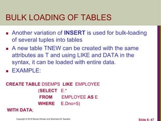 Copyright © 2016 Ramez Elmasri and Shamkant B. Navathe
BULK LOADING OF TABLES
 Another variation of INSERT is used for bulk-loading
of several tuples into tables
 A new table TNEW can be created with the same
attributes as T and using LIKE and DATA in the
syntax, it can be loaded with entire data.
 EXAMPLE:
CREATE TABLE D5EMPS LIKE EMPLOYEE
(SELECT E.*
FROM EMPLOYEE AS E
WHERE E.Dno=5)
WITH DATA;
Slide 6- 47
 