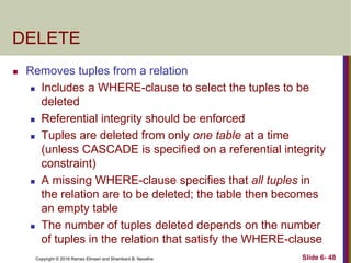 Copyright © 2016 Ramez Elmasri and Shamkant B. Navathe
DELETE
 Removes tuples from a relation
 Includes a WHERE-clause to select the tuples to be
deleted
 Referential integrity should be enforced
 Tuples are deleted from only one table at a time
(unless CASCADE is specified on a referential integrity
constraint)
 A missing WHERE-clause specifies that all tuples in
the relation are to be deleted; the table then becomes
an empty table
 The number of tuples deleted depends on the number
of tuples in the relation that satisfy the WHERE-clause
Slide 6- 48
 