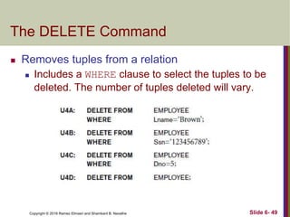 Copyright © 2016 Ramez Elmasri and Shamkant B. Navathe
The DELETE Command
 Removes tuples from a relation
 Includes a WHERE clause to select the tuples to be
deleted. The number of tuples deleted will vary.
Slide 6- 49
 