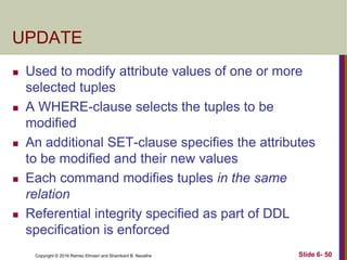 Copyright © 2016 Ramez Elmasri and Shamkant B. Navathe
UPDATE
 Used to modify attribute values of one or more
selected tuples
 A WHERE-clause selects the tuples to be
modified
 An additional SET-clause specifies the attributes
to be modified and their new values
 Each command modifies tuples in the same
relation
 Referential integrity specified as part of DDL
specification is enforced
Slide 6- 50
 