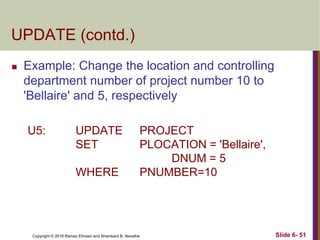 Copyright © 2016 Ramez Elmasri and Shamkant B. Navathe
UPDATE (contd.)
 Example: Change the location and controlling
department number of project number 10 to
'Bellaire' and 5, respectively
U5: UPDATE PROJECT
SET PLOCATION = 'Bellaire',
DNUM = 5
WHERE PNUMBER=10
Slide 6- 51
 