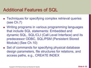 Copyright © 2016 Ramez Elmasri and Shamkant B. Navathe
Additional Features of SQL
 Techniques for specifying complex retrieval queries
(see Ch.7)
 Writing programs in various programming languages
that include SQL statements: Embedded and
dynamic SQL, SQL/CLI (Call Level Interface) and its
predecessor ODBC, SQL/PSM (Persistent Stored
Module) (See Ch.10)
 Set of commands for specifying physical database
design parameters, file structures for relations, and
access paths, e.g., CREATE INDEX
Slide 6- 53
 