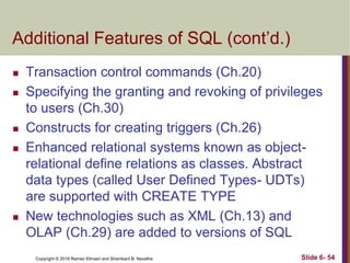 Copyright © 2016 Ramez Elmasri and Shamkant B. Navathe
Additional Features of SQL (cont’d.)
 Transaction control commands (Ch.20)
 Specifying the granting and revoking of privileges
to users (Ch.30)
 Constructs for creating triggers (Ch.26)
 Enhanced relational systems known as object-
relational define relations as classes. Abstract
data types (called User Defined Types- UDTs)
are supported with CREATE TYPE
 New technologies such as XML (Ch.13) and
OLAP (Ch.29) are added to versions of SQL
Slide 6- 54
 