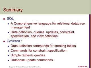 Copyright © 2016 Ramez Elmasri and Shamkant B. Navathe
Summary
 SQL
 A Comprehensive language for relational database
management
 Data definition, queries, updates, constraint
specification, and view definition
 Covered :
 Data definition commands for creating tables
 Commands for constraint specification
 Simple retrieval queries
 Database update commands
Slide 6- 55
 