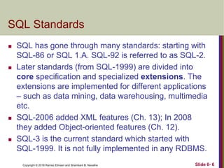 Copyright © 2016 Ramez Elmasri and Shamkant B. Navathe
SQL Standards
 SQL has gone through many standards: starting with
SQL-86 or SQL 1.A. SQL-92 is referred to as SQL-2.
 Later standards (from SQL-1999) are divided into
core specification and specialized extensions. The
extensions are implemented for different applications
– such as data mining, data warehousing, multimedia
etc.
 SQL-2006 added XML features (Ch. 13); In 2008
they added Object-oriented features (Ch. 12).
 SQL-3 is the current standard which started with
SQL-1999. It is not fully implemented in any RDBMS.
Slide 6- 6
 