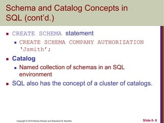 Copyright © 2016 Ramez Elmasri and Shamkant B. Navathe
Schema and Catalog Concepts in
SQL (cont’d.)
 CREATE SCHEMA statement
 CREATE SCHEMA COMPANY AUTHORIZATION
‘Jsmith’;
 Catalog
 Named collection of schemas in an SQL
environment
 SQL also has the concept of a cluster of catalogs.
Slide 6- 8
 