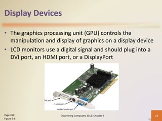 Display Devices
• The graphics processing unit (GPU) controls the
manipulation and display of graphics on a display device
• LCD monitors use a digital signal and should plug into a
DVI port, an HDMI port, or a DisplayPort
Discovering Computers 2012: Chapter 6 10
Page 310
Figure 6-6
 