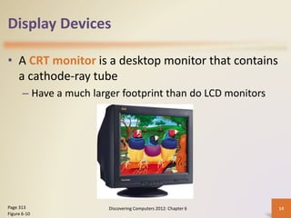 Display Devices
• A CRT monitor is a desktop monitor that contains
a cathode-ray tube
– Have a much larger footprint than do LCD monitors
Discovering Computers 2012: Chapter 6 14
Page 313
Figure 6-10
 