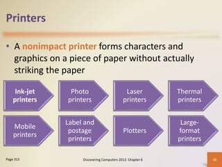 Printers
• A nonimpact printer forms characters and
graphics on a piece of paper without actually
striking the paper
Discovering Computers 2012: Chapter 6 18
Page 315
Ink-jet
printers
Photo
printers
Laser
printers
Thermal
printers
Mobile
printers
Label and
postage
printers
Plotters
Large-
format
printers
 