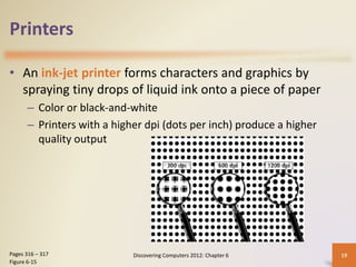 Printers
• An ink-jet printer forms characters and graphics by
spraying tiny drops of liquid ink onto a piece of paper
– Color or black-and-white
– Printers with a higher dpi (dots per inch) produce a higher
quality output
Discovering Computers 2012: Chapter 6 19
Pages 316 – 317
Figure 6-15
 