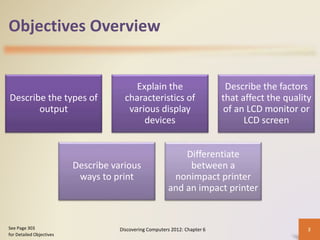 Objectives Overview
Describe the types of
output
Explain the
characteristics of
various display
devices
Describe the factors
that affect the quality
of an LCD monitor or
LCD screen
Describe various
ways to print
Differentiate
between a
nonimpact printer
and an impact printer
Discovering Computers 2012: Chapter 6 2
See Page 303
for Detailed Objectives
 