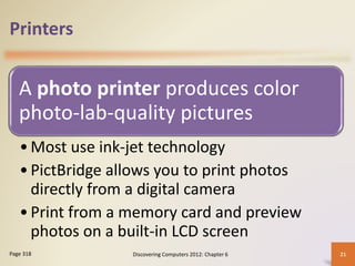 Printers
A photo printer produces color
photo-lab-quality pictures
•Most use ink-jet technology
•PictBridge allows you to print photos
directly from a digital camera
•Print from a memory card and preview
photos on a built-in LCD screen
Discovering Computers 2012: Chapter 6 21
Page 318
 