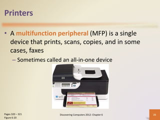 Printers
• A multifunction peripheral (MFP) is a single
device that prints, scans, copies, and in some
cases, faxes
– Sometimes called an all-in-one device
Discovering Computers 2012: Chapter 6 25
Pages 320 – 321
Figure 6-20
 