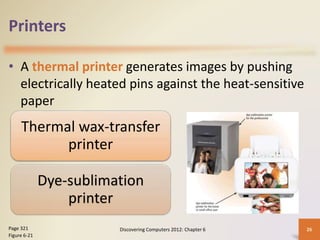 Printers
• A thermal printer generates images by pushing
electrically heated pins against the heat-sensitive
paper
Discovering Computers 2012: Chapter 6 26
Page 321
Figure 6-21
Thermal wax-transfer
printer
Dye-sublimation
printer
 