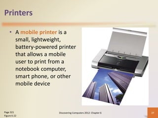 Printers
• A mobile printer is a
small, lightweight,
battery-powered printer
that allows a mobile
user to print from a
notebook computer,
smart phone, or other
mobile device
Discovering Computers 2012: Chapter 6 27
Page 321
Figure 6-22
 