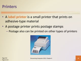 Printers
• A label printer is a small printer that prints on
adhesive-type material
• A postage printer prints postage stamps
– Postage also can be printed on other types of printers
Discovering Computers 2012: Chapter 6 28
Page 322
Figure 6-23
 