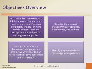 Objectives Overview
Summarize the characteristics of
ink-jet printers, photo printers,
laser printers, multifunction
peripherals, thermal printers,
mobile printers, label and
postage printers, and plotters
and large-format printers
Describe the uses and
characteristics of speakers,
headphones, and earbuds
Identify the purpose and
features of data projectors,
interactive whiteboards, and
force-feedback game controllers
and tactile output
Identify output options for
physically challenged users
Discovering Computers 2012: Chapter 6 3
See Page 303
for Detailed Objectives
 
