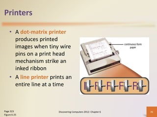 Printers
• A dot-matrix printer
produces printed
images when tiny wire
pins on a print head
mechanism strike an
inked ribbon
• A line printer prints an
entire line at a time
Discovering Computers 2012: Chapter 6 31
Page 323
Figure 6-25
 