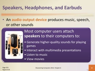 Speakers, Headphones, and Earbuds
• An audio output device produces music, speech,
or other sounds
Discovering Computers 2012: Chapter 6 32
Page 323
Figure 6-26
Most computer users attach
speakers to their computers to:
• Generate higher-quality sounds for playing
games
• Interact with multimedia presentations
• Listen to music
• View movies
 