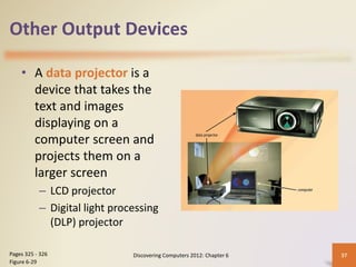 Other Output Devices
• A data projector is a
device that takes the
text and images
displaying on a
computer screen and
projects them on a
larger screen
– LCD projector
– Digital light processing
(DLP) projector
Discovering Computers 2012: Chapter 6 37
Pages 325 - 326
Figure 6-29
 