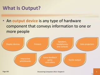 What Is Output?
• An output device is any type of hardware
component that conveys information to one or
more people
Discovering Computers 2012: Chapter 6 5
Page 305
Display devices Printers
Speakers,
headphones,
and earbuds
Data projectors
Interactive
whiteboards
Force-feedback
game
controllers
Tactile output
 