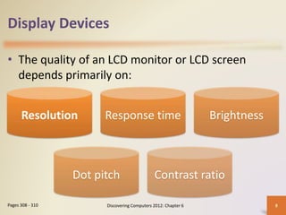 Display Devices
• The quality of an LCD monitor or LCD screen
depends primarily on:
Discovering Computers 2012: Chapter 6 8
Pages 308 - 310
Resolution Response time Brightness
Dot pitch Contrast ratio
 