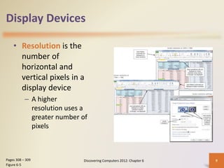 Display Devices
• Resolution is the
number of
horizontal and
vertical pixels in a
display device
– A higher
resolution uses a
greater number of
pixels
Discovering Computers 2012: Chapter 6 9
Pages 308 – 309
Figure 6-5
 