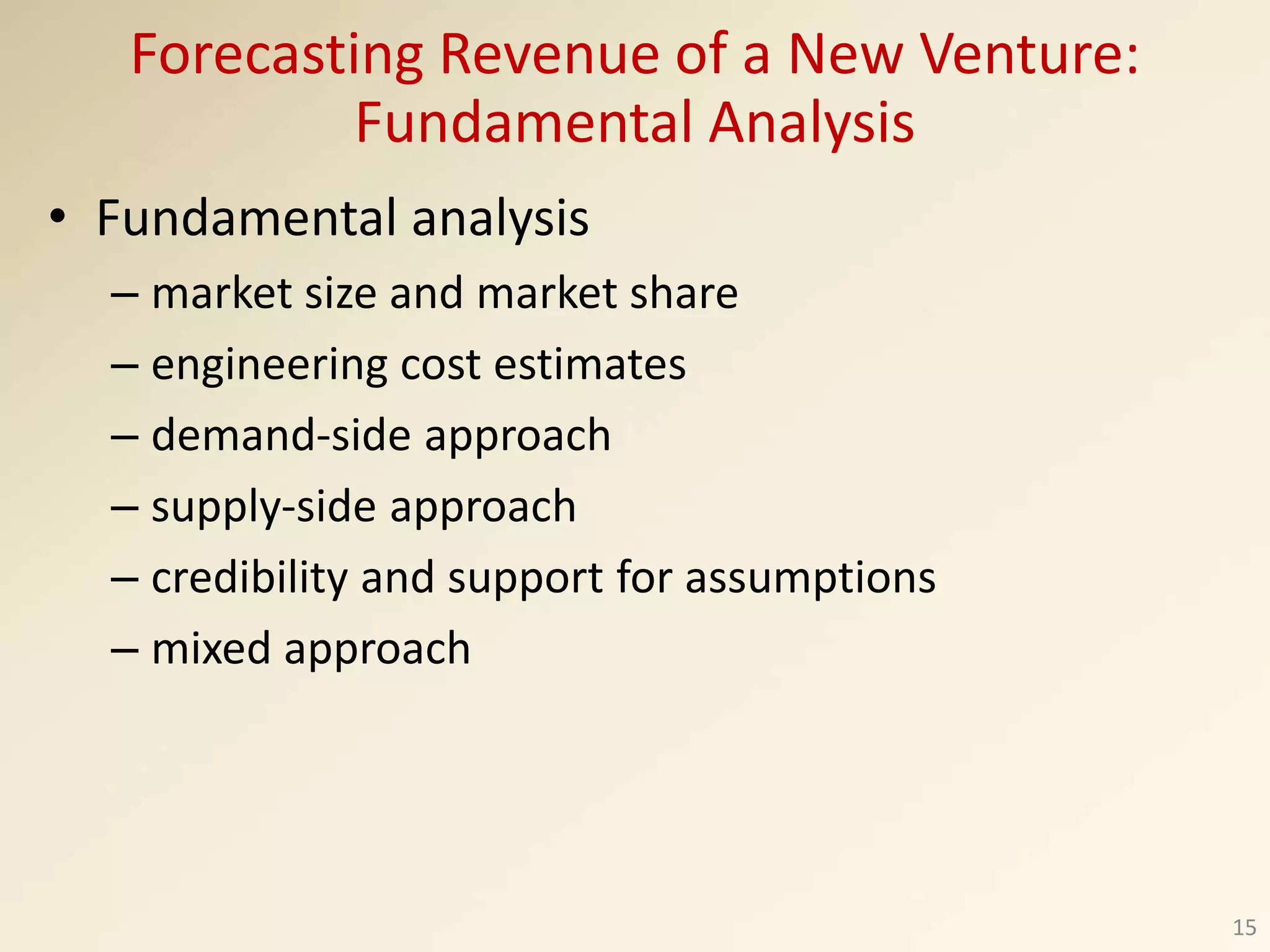 • Fundamental analysis
– market size and market share
– engineering cost estimates
– demand-side approach
– supply-side approach
– credibility and support for assumptions
– mixed approach
15
Forecasting Revenue of a New Venture:
Fundamental Analysis
 