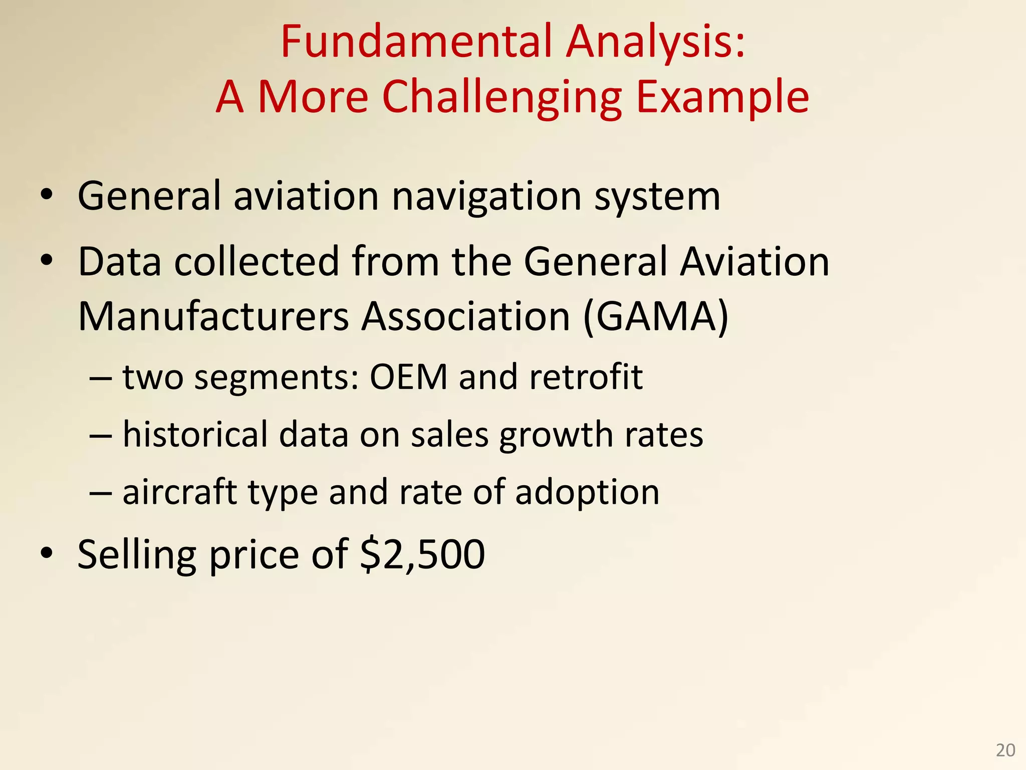 • General aviation navigation system
• Data collected from the General Aviation
Manufacturers Association (GAMA)
– two segments: OEM and retrofit
– historical data on sales growth rates
– aircraft type and rate of adoption
• Selling price of $2,500
20
Fundamental Analysis:
A More Challenging Example
 