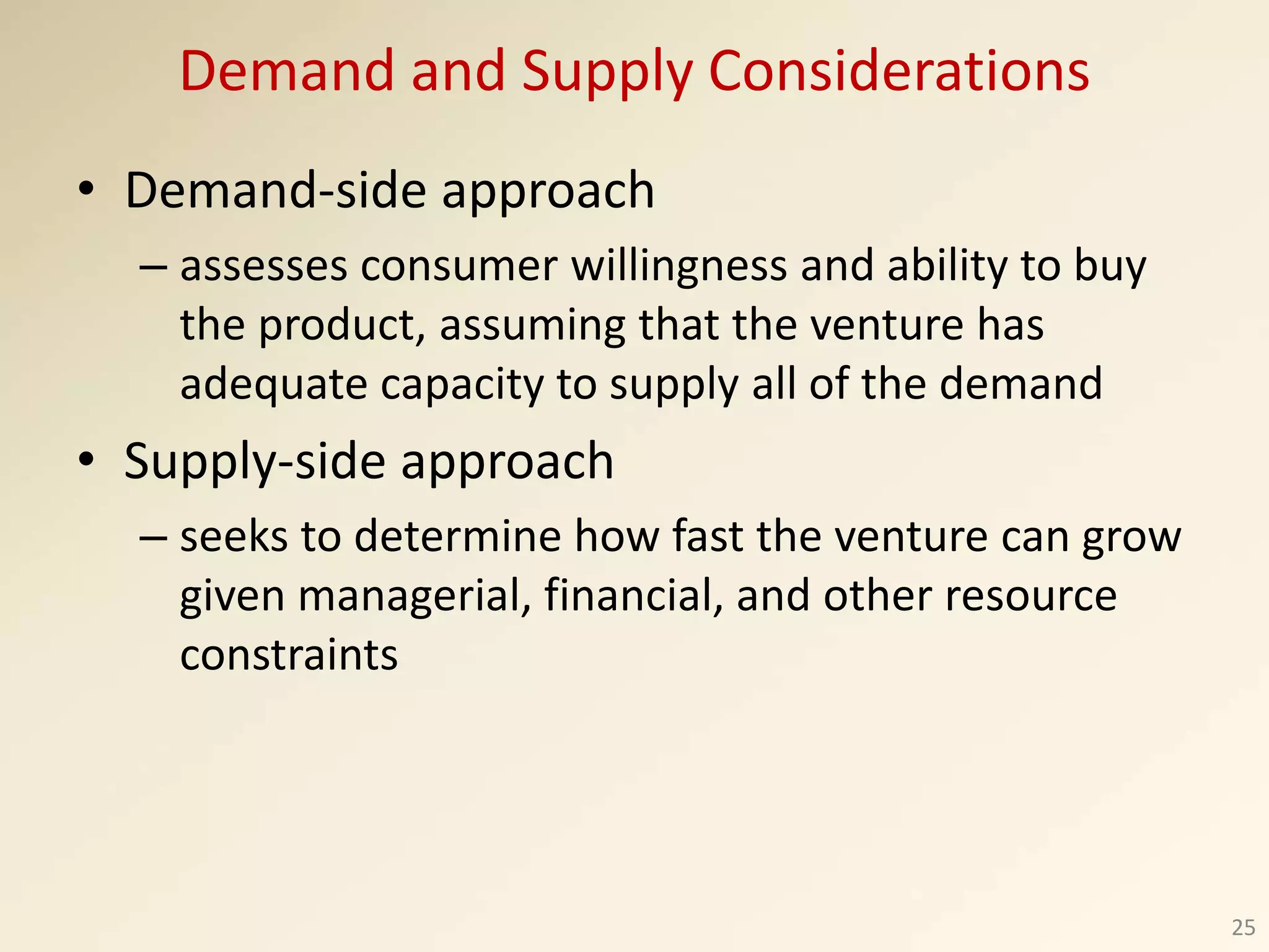 Demand and Supply Considerations
• Demand-side approach
– assesses consumer willingness and ability to buy
the product, assuming that the venture has
adequate capacity to supply all of the demand
• Supply-side approach
– seeks to determine how fast the venture can grow
given managerial, financial, and other resource
constraints
25
 
