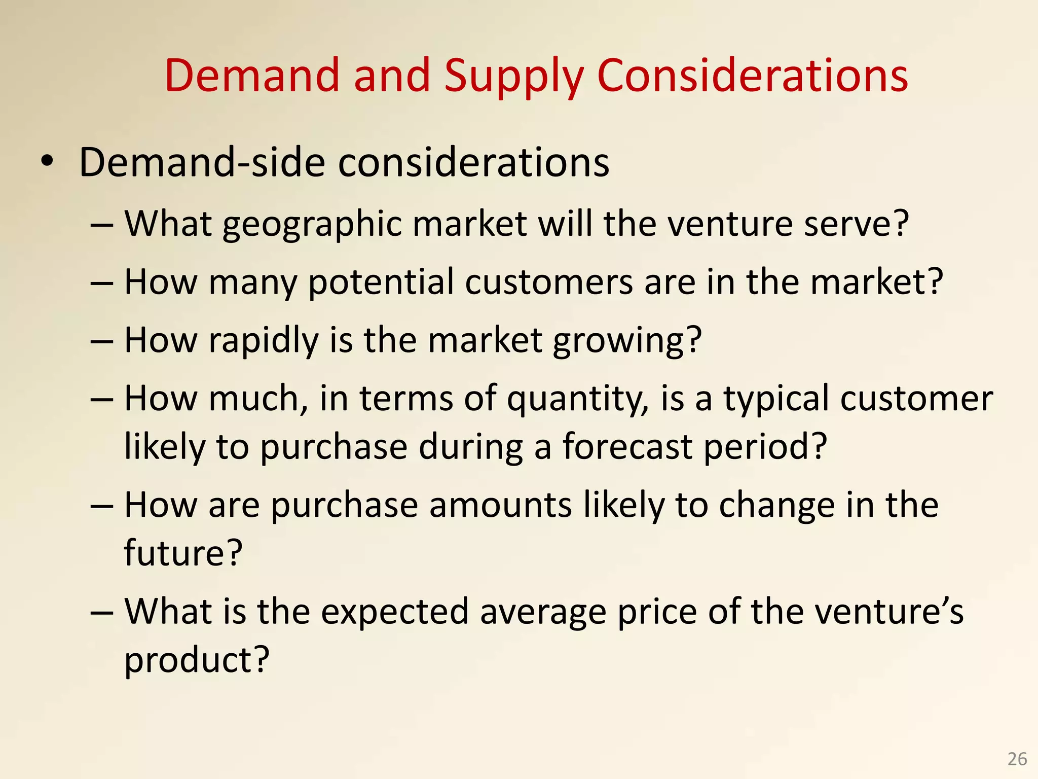 • Demand-side considerations
– What geographic market will the venture serve?
– How many potential customers are in the market?
– How rapidly is the market growing?
– How much, in terms of quantity, is a typical customer
likely to purchase during a forecast period?
– How are purchase amounts likely to change in the
future?
– What is the expected average price of the venture’s
product?
26
Demand and Supply Considerations
 