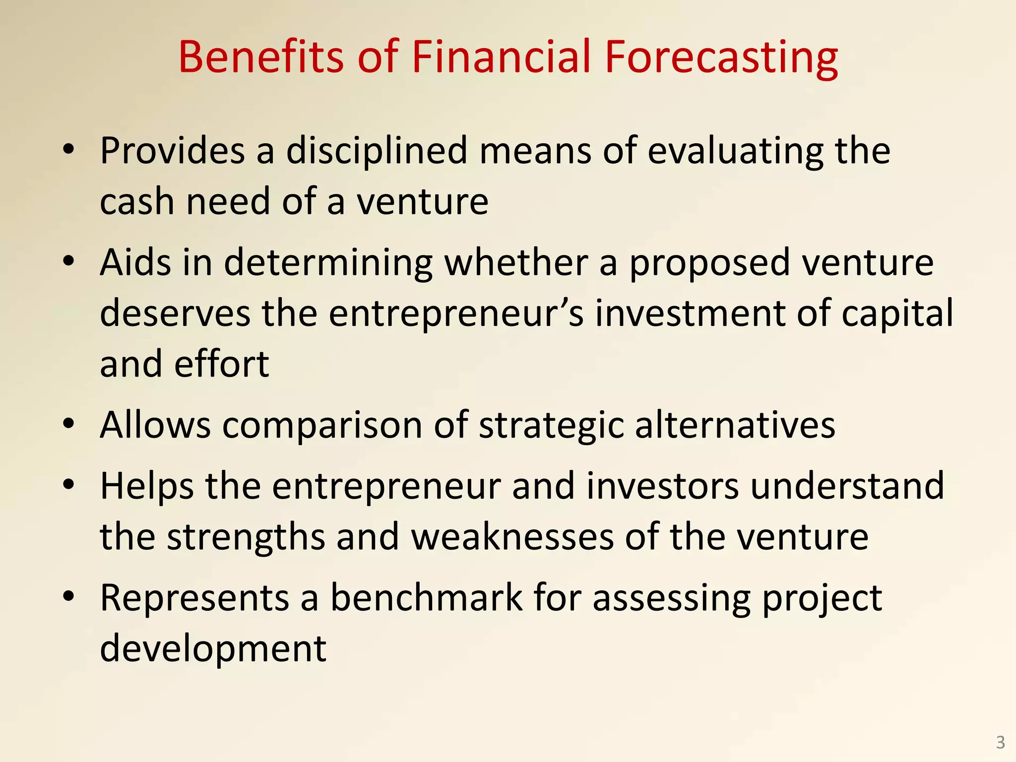 Benefits of Financial Forecasting
• Provides a disciplined means of evaluating the
cash need of a venture
• Aids in determining whether a proposed venture
deserves the entrepreneur’s investment of capital
and effort
• Allows comparison of strategic alternatives
• Helps the entrepreneur and investors understand
the strengths and weaknesses of the venture
• Represents a benchmark for assessing project
development
3
 